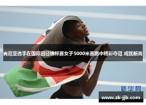 肯尼亚选手在国际田径锦标赛女子5000米赛跑中精彩夺冠 成就新高
