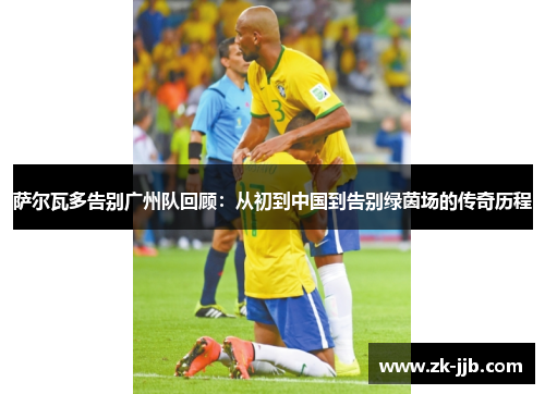 萨尔瓦多告别广州队回顾：从初到中国到告别绿茵场的传奇历程