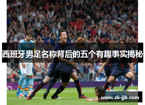 西班牙男足名称背后的五个有趣事实揭秘