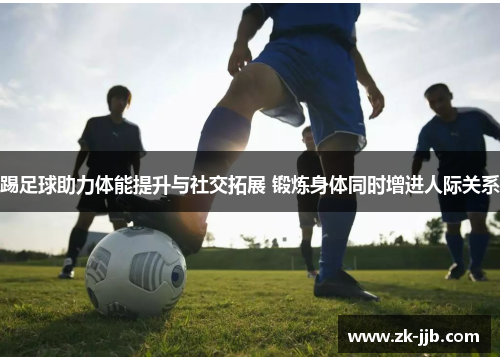 踢足球助力体能提升与社交拓展 锻炼身体同时增进人际关系 踢足球助力体能提升与社交拓展 锻炼身体同时增进人际关系