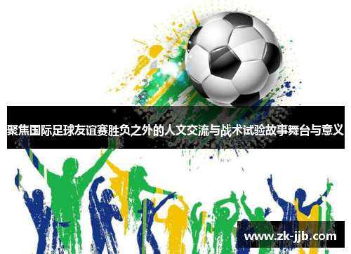 聚焦国际足球友谊赛胜负之外的人文交流与战术试验故事舞台与意义