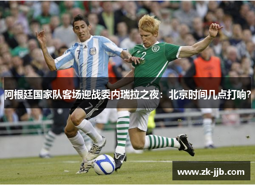 阿根廷国家队客场迎战委内瑞拉之夜：北京时间几点打响？
