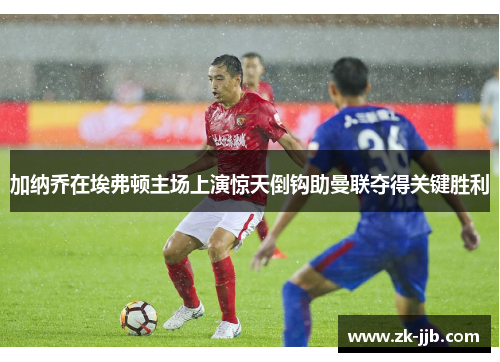 加纳乔在埃弗顿主场上演惊天倒钩助曼联夺得关键胜利 加纳乔在埃弗顿主场上演惊天倒钩助曼联夺得关键胜利