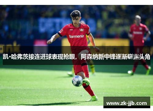 凯·哈弗茨接连进球表现抢眼，阿森纳新中锋逐渐崭露头角