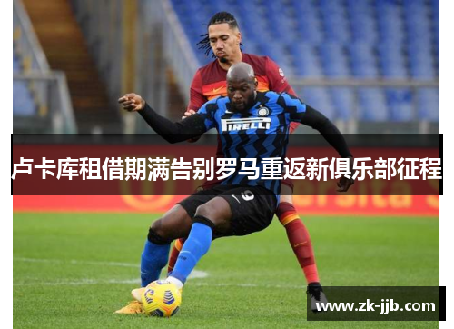 卢卡库租借期满告别罗马重返新俱乐部征程 卢卡库租借期满告别罗马重返新俱乐部征程