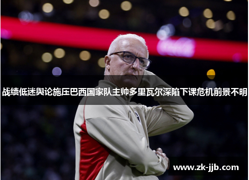 战绩低迷舆论施压巴西国家队主帅多里瓦尔深陷下课危机前景不明