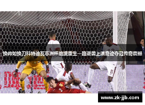 换帅如换刀科特迪瓦非洲杯绝境重生一路逆袭上演奇迹夺冠传奇震撼 换帅如换刀科特迪瓦非洲杯绝境重生一路逆袭上演奇迹夺冠传奇震撼