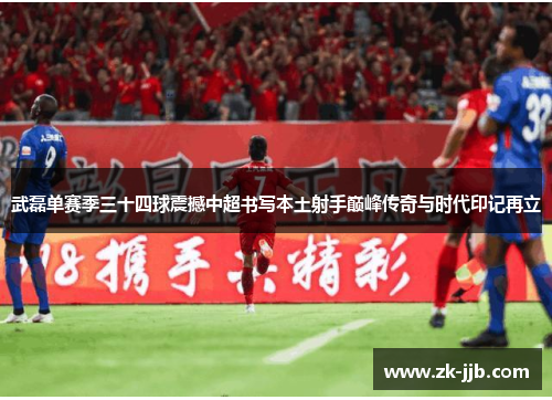 武磊单赛季三十四球震撼中超书写本土射手巅峰传奇与时代印记再立