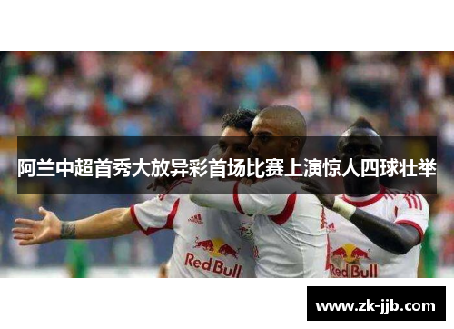 阿兰中超首秀大放异彩首场比赛上演惊人四球壮举