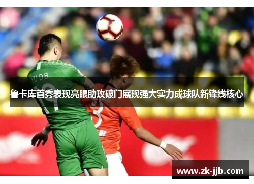 鲁卡库首秀表现亮眼助攻破门展现强大实力成球队新锋线核心