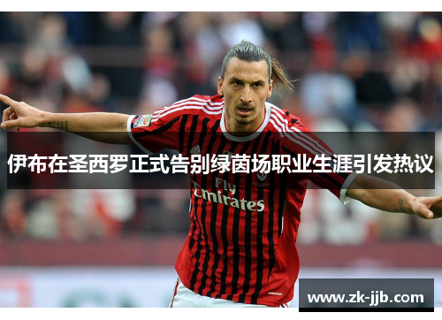 伊布在圣西罗正式告别绿茵场职业生涯引发热议 伊布在圣西罗正式告别绿茵场职业生涯引发热议