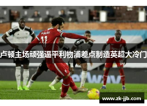 卢顿主场顽强逼平利物浦差点制造英超大冷门